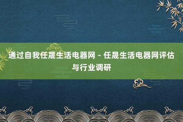通过自我任晟生活电器网 - 任晟生活电器网评估与行业调研