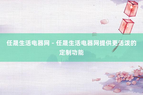 任晟生活电器网 - 任晟生活电器网提供更活泼的定制功能