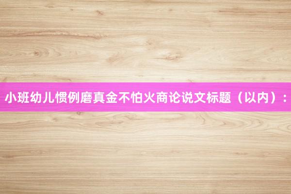 小班幼儿惯例磨真金不怕火商论说文标题（以内）：